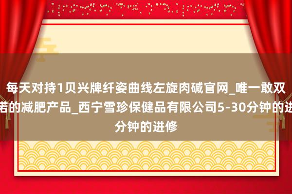 每天对持1贝兴牌纤姿曲线左旋肉碱官网_唯一敢双承诺的减肥产品_西宁雪珍保健品有限公司5-30分钟的进修