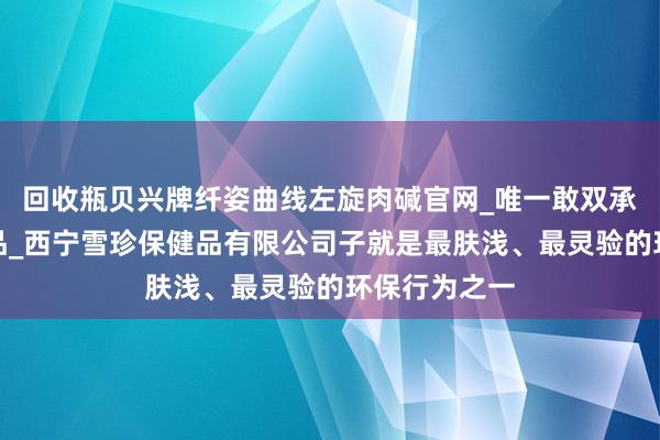 回收瓶贝兴牌纤姿曲线左旋肉碱官网_唯一敢双承诺的减肥产品_西宁雪珍保健品有限公司子就是最肤浅、最灵验的环保行为之一